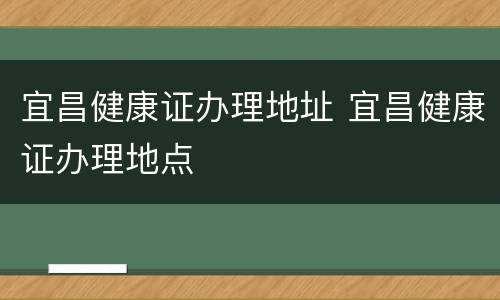 宜昌健康证办理地址 宜昌健康证办理地点