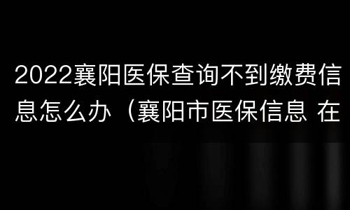 2022襄阳医保查询不到缴费信息怎么办（襄阳市医保信息 在哪里查）