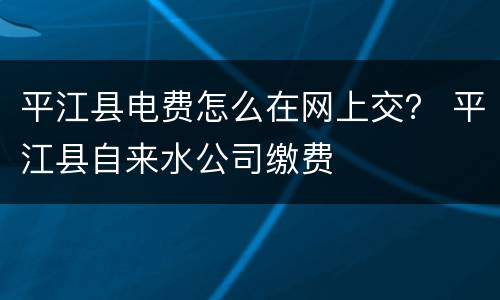 平江县电费怎么在网上交？ 平江县自来水公司缴费