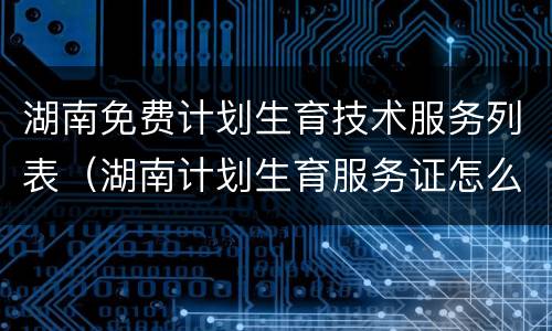 湖南免费计划生育技术服务列表（湖南计划生育服务证怎么办理）