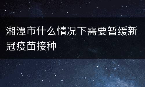 湘潭市什么情况下需要暂缓新冠疫苗接种
