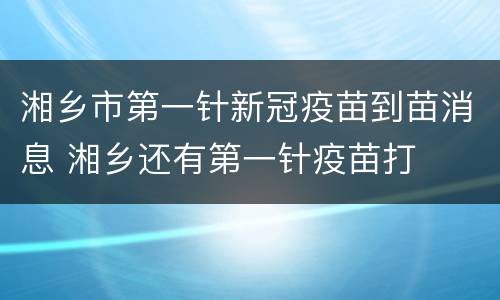 湘乡市第一针新冠疫苗到苗消息 湘乡还有第一针疫苗打