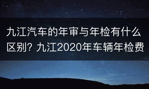 九江汽车的年审与年检有什么区别? 九江2020年车辆年检费用