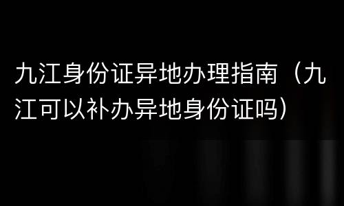 九江身份证异地办理指南（九江可以补办异地身份证吗）