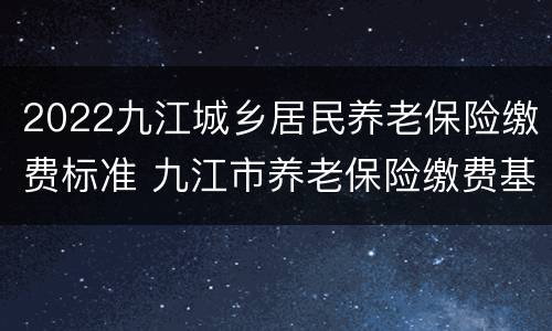 2022九江城乡居民养老保险缴费标准 九江市养老保险缴费基数