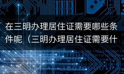 在三明办理居住证需要哪些条件呢（三明办理居住证需要什么材料）