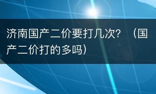 济南国产二价要打几次？（国产二价打的多吗）