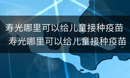 寿光哪里可以给儿童接种疫苗 寿光哪里可以给儿童接种疫苗证明