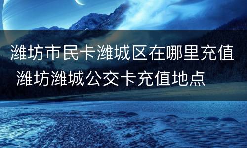 潍坊市民卡潍城区在哪里充值 潍坊潍城公交卡充值地点