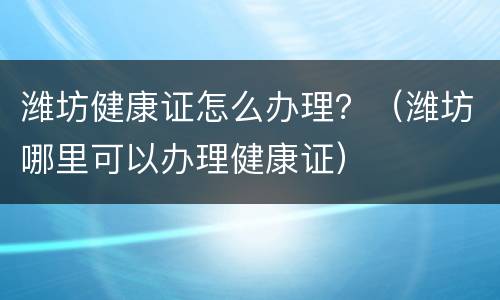 潍坊健康证怎么办理？（潍坊哪里可以办理健康证）