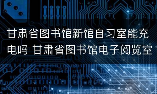 甘肃省图书馆新馆自习室能充电吗 甘肃省图书馆电子阅览室进入条件