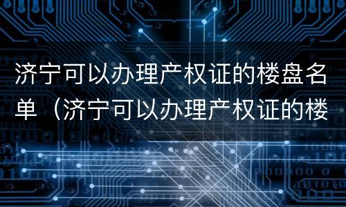 济宁可以办理产权证的楼盘名单（济宁可以办理产权证的楼盘名单公示）