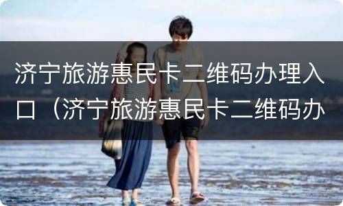 济宁旅游惠民卡二维码办理入口（济宁旅游惠民卡二维码办理入口在哪）