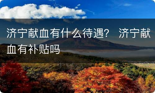 济宁献血有什么待遇？ 济宁献血有补贴吗