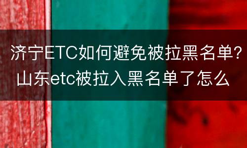 济宁ETC如何避免被拉黑名单？ 山东etc被拉入黑名单了怎么办