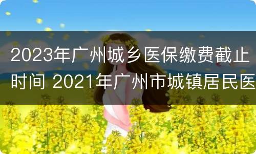 2023年广州城乡医保缴费截止时间 2021年广州市城镇居民医保缴费时间