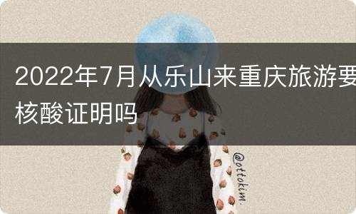 2022年7月从乐山来重庆旅游要核酸证明吗