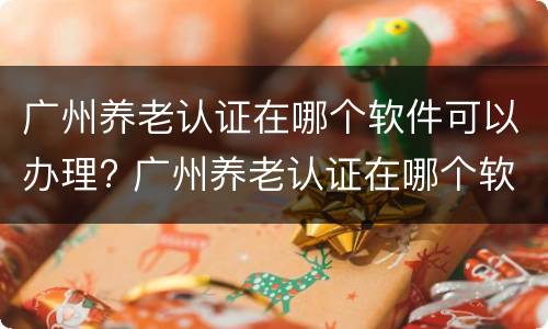 广州养老认证在哪个软件可以办理? 广州养老认证在哪个软件可以办理呢