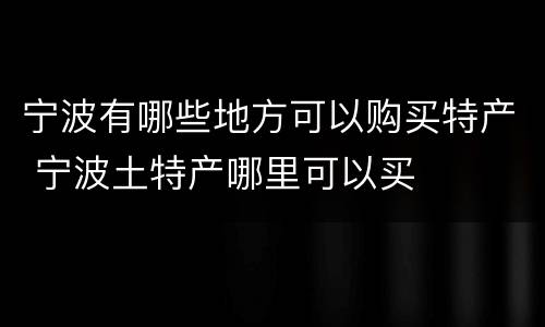 宁波有哪些地方可以购买特产 宁波土特产哪里可以买
