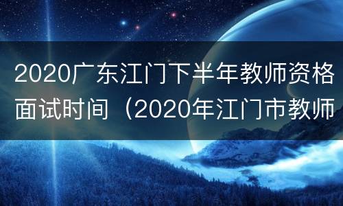 2020广东江门下半年教师资格面试时间（2020年江门市教师招聘）