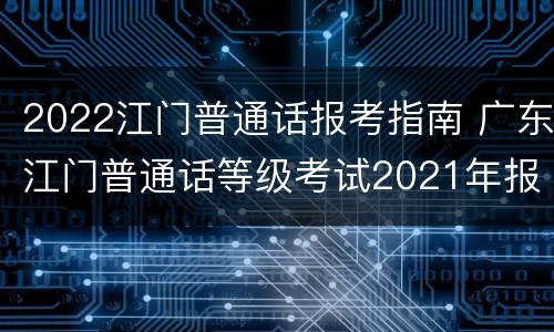 2022江门普通话报考指南 广东江门普通话等级考试2021年报名时间