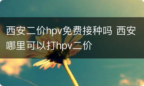 西安二价hpv免费接种吗 西安哪里可以打hpv二价