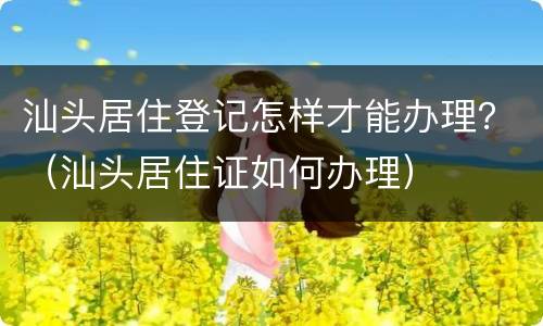 汕头居住登记怎样才能办理？（汕头居住证如何办理）