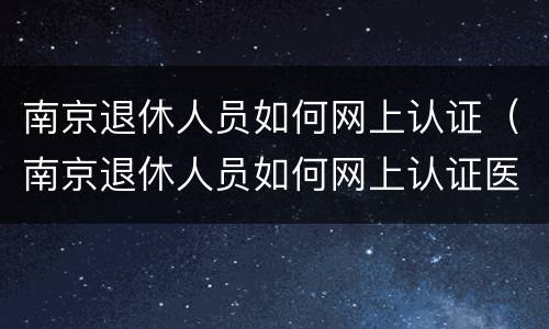 南京退休人员如何网上认证（南京退休人员如何网上认证医保）