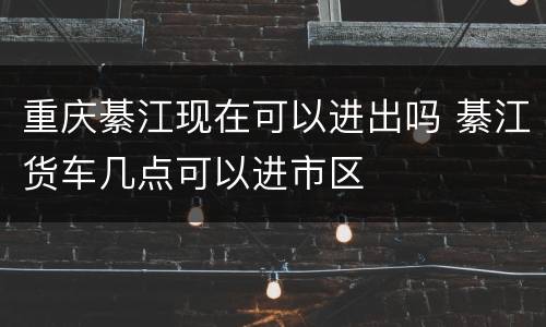 重庆綦江现在可以进出吗 綦江货车几点可以进市区