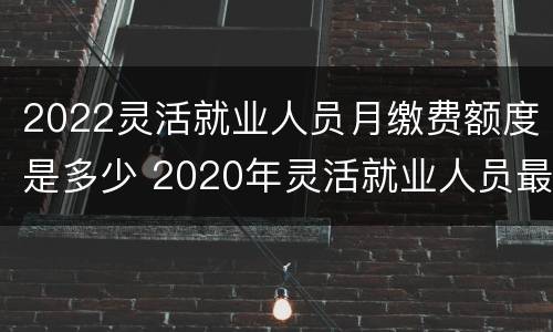 2022灵活就业人员月缴费额度是多少 2020年灵活就业人员最低缴费