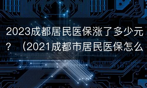 2023成都居民医保涨了多少元？（2021成都市居民医保怎么买）