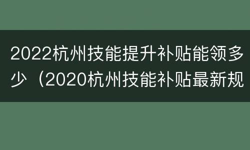2022杭州技能提升补贴能领多少（2020杭州技能补贴最新规定）