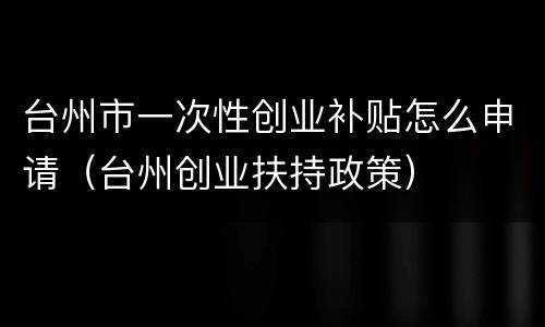 台州市一次性创业补贴怎么申请（台州创业扶持政策）