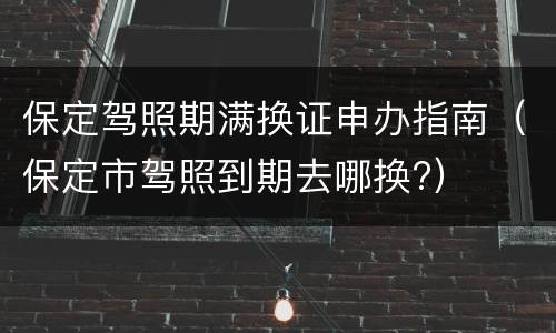 保定驾照期满换证申办指南（保定市驾照到期去哪换?）