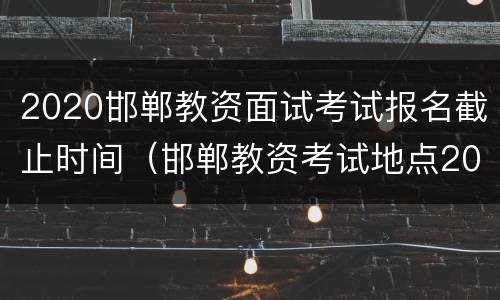2020邯郸教资面试考试报名截止时间（邯郸教资考试地点2020）