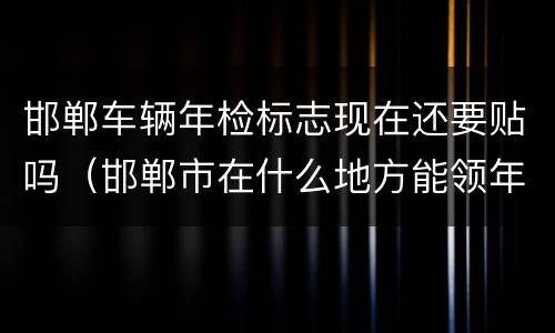邯郸车辆年检标志现在还要贴吗（邯郸市在什么地方能领年检标）