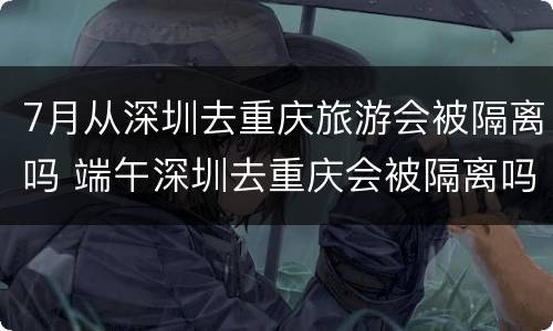 7月从深圳去重庆旅游会被隔离吗 端午深圳去重庆会被隔离吗