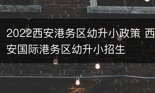 2022西安港务区幼升小政策 西安国际港务区幼升小招生
