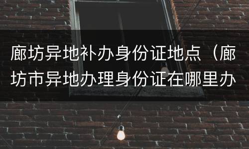 廊坊异地补办身份证地点（廊坊市异地办理身份证在哪里办）