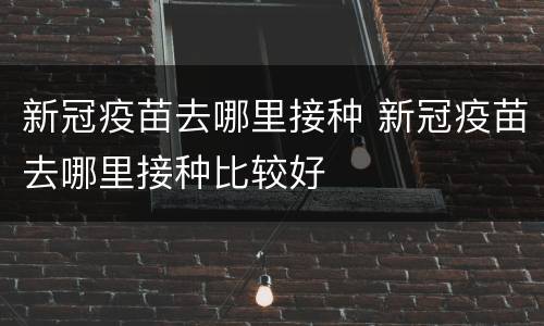 新冠疫苗去哪里接种 新冠疫苗去哪里接种比较好