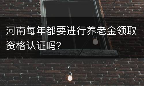 河南每年都要进行养老金领取资格认证吗？