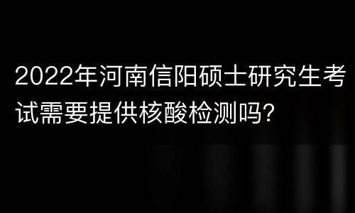 2022年河南信阳硕士研究生考试需要提供核酸检测吗？