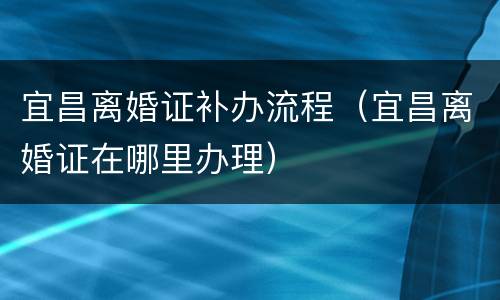 宜昌离婚证补办流程（宜昌离婚证在哪里办理）