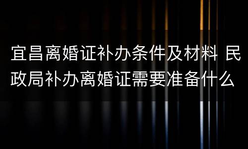 宜昌离婚证补办条件及材料 民政局补办离婚证需要准备什么