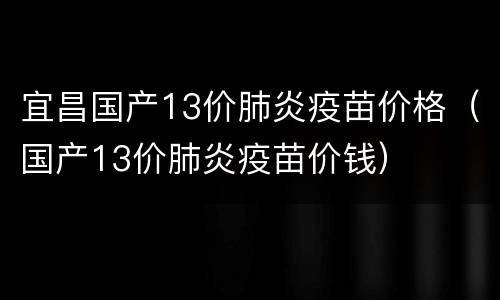 宜昌国产13价肺炎疫苗价格（国产13价肺炎疫苗价钱）