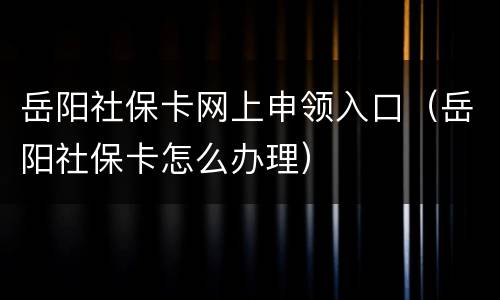 岳阳社保卡网上申领入口（岳阳社保卡怎么办理）
