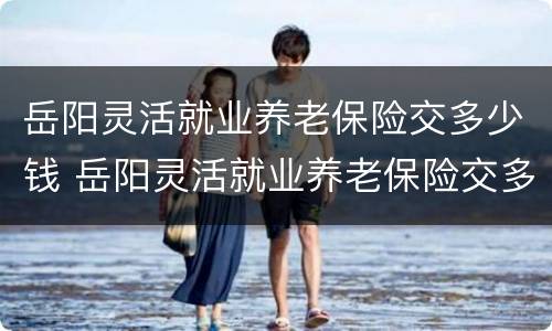 岳阳灵活就业养老保险交多少钱 岳阳灵活就业养老保险交多少钱一个月