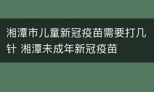 湘潭市儿童新冠疫苗需要打几针 湘潭未成年新冠疫苗
