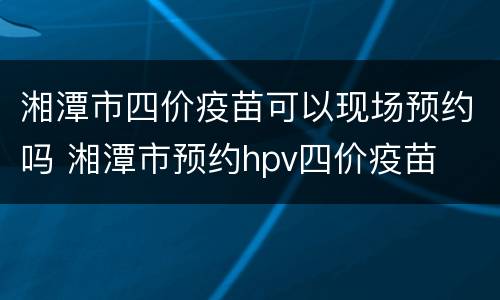 湘潭市四价疫苗可以现场预约吗 湘潭市预约hpv四价疫苗