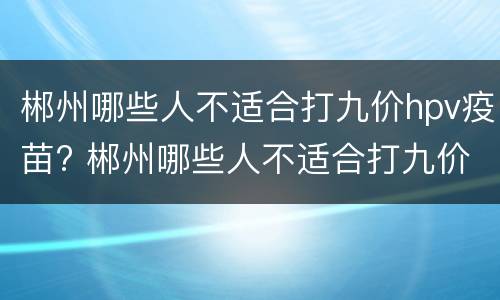 郴州哪些人不适合打九价hpv疫苗? 郴州哪些人不适合打九价hpv疫苗的